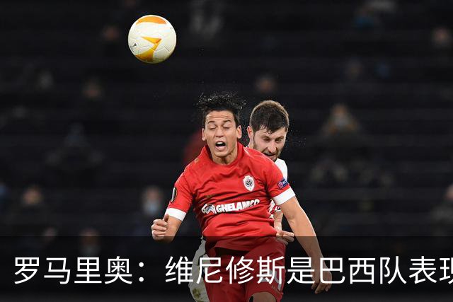 罗马里奥：维尼修斯是巴西队表现最好的 拉菲尼亚表现低于预期