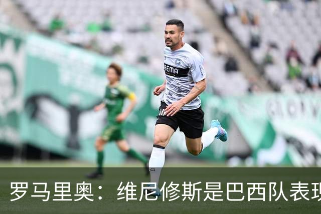 罗马里奥：维尼修斯是巴西队表现最好的 拉菲尼亚表现低于预期